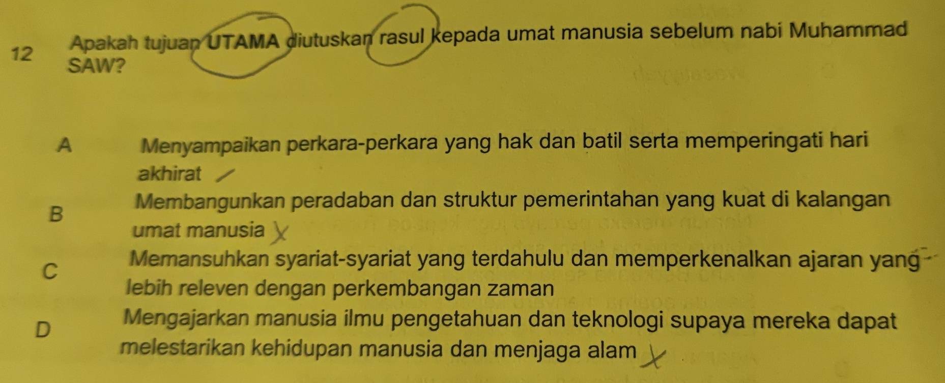 Apakah tujuan UTAMA diutuskan rasul kepada umat manusia sebelum nabi Muhammad
SAW?
A Menyampaikan perkara-perkara yang hak dan batil serta memperingati hari
akhirat
B
Membangunkan peradaban dan struktur pemerintahan yang kuat di kalangan
umat manusia
C
Memansuhkan syariat-syariat yang terdahulu dan memperkenalkan ajaran yang
lebih releven dengan perkembangan zaman
D
Mengajarkan manusia ilmu pengetahuan dan teknologi supaya mereka dapat
melestarikan kehidupan manusia dan menjaga alam