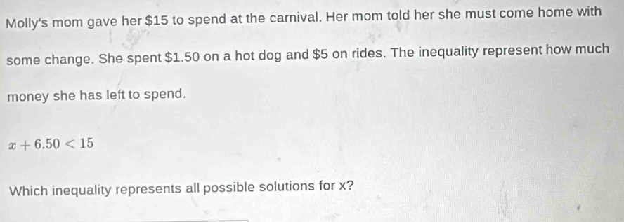 Molly's mom gave her $15 to spend at the carnival. Her mom told her she must come home with 
some change. She spent $1.50 on a hot dog and $5 on rides. The inequality represent how much 
money she has left to spend.
x+6.50<15</tex> 
Which inequality represents all possible solutions for x?