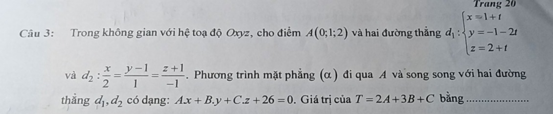 Trang 20 
Câu 3: Trong không gian với hệ toạ độ Oxyz, cho điểm A(0;1;2) và hai đường thắng d_1:beginarrayl x=1+t y=-1-2t z=2+tendarray.
và d_2: x/2 = (y-1)/1 = (z+1)/-1 . Phương trình mặt phẳng (α) đi qua A và song song với hai đường 
thắng d_1, d_2 có dạng: A. x+B.y+C.z+26=0. Giá trị của T=2A+3B+C bằng_