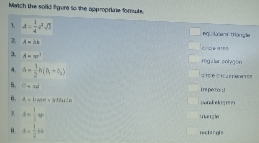 Match the solid figure to the appropriate formula.
1. A= 1/4 s^2sqrt(3) equilateral triangle
2, A=bb circle area
3, A=π r^4 regular polygon
4、 A= 1/2 h(h_1+h_2) circle circumference
5. C=md
trapezoid
6. A=basax altitude parallelogram
A= 1/2 , 0P
triangle
B. A= 1/2 bh rectangle