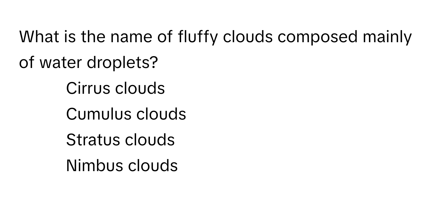 What is the name of fluffy clouds composed mainly of water droplets?

1) Cirrus clouds 
2) Cumulus clouds 
3) Stratus clouds 
4) Nimbus clouds