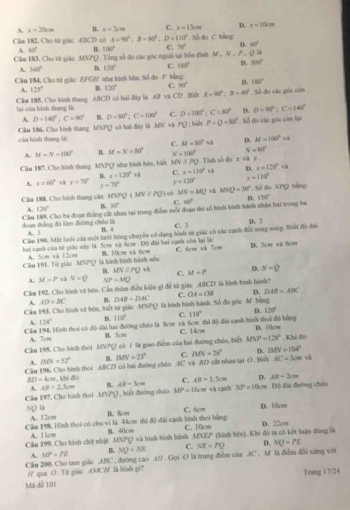 A. x=20cm B. x=2cm C. x=13cm D. x=10cm
Câu 182, Cho tử giác ABCD cò A=90°;B=80°;D=110° , Số đo C bảng:
A. 80° B. 100° C. 70° D. 60°
Câu 183. Cho tử giác MNPQ. Tổng số đo các gốc ngoài tại bốn đình 7 A,N,P,Q là
A. 360° B. 150° C. 180° D. 300°
Câu 184, Cho tứ giác EFGH như hình bên, Số đo F bằng: D. 180°
A. 125° B. 120° C. 90°
Câu 185. Cho hình thang ABCD có hai đây là AB và CD . Biết A=90°;B=40°. Số đo các gốc còn
lại của hình thang là:
A. D=140°;C=90° B. D=80°;C=100° C. D=100°:C=80° D. D=90°;C=140°
Câu 186. Cho hình thang MNPQ có hai đây là MN và PC 9 ; biết P=Q=80°. Số đo các góc còn lại
của hình thang là:
C. M=80^3vh D. M=100^9va
A. M=N=100° B. M-N=80° N=100° N=80°
Câu 187. Cho hình thang MNPQ như hình bên, biết MNparallel PQ *. Tính số doxva y
A. x=60° và y=70° B. x=120°vh C. x=110^6va D. x=120°va
y-70° y=120° y=110°
Câu 188. Cho hinh thang cân MNPQ(MN//PQ) có MN=MQ và MNQ=30° , Số đo NPQ bằng:
A. 120° B. 30° C. 60°
Câu 189. Cho ba đoạn thắng cất nhau tại trung điểm mỗi đoạn thi số hình bình hành nhận hai trong ba D. 150°
đoạn thắng đó làm đường chéo là B. 4 C. 3
Câu 190. Mất lưới của một lưới bóng chuyền có dạng hình tử giác có các cạnh đổi song song. Biết độ đài D. 2
A. 5
hai cạnh của tử giác này là 5cm và 6cm . Độ đài hai cạnh còn lại là:
Câu 191. Tử giác MNPQ là hình bình hành nều B. 10cm và 6cm C. 6cm và 7cm D. 5cm và 6cm
A. 5cm và 12cm
B. MNparallel PQ và C. M=P D. N=Q
A. M=P và N=Q NP=MQ
Câm 192, Cho hình vệ bên. Cản thêm điều kiện gi để tử giác ABCD là hình bình hành?
A. AD=BC B. DAB=DAC C. OA=OB D. DAB=ABC
Câu 193. Cho hình về bên, biết tứ giác MNPQ là hình bình hành. Số đo góc M bằng
A.. 124° B. 110° C. 118° D. 120°
Câu 194. Hình thoi có độ dài hai đường chéo là 8cm và 6cm thì độ đài cạnh hình thoi đồ bằng D.10cm
A. 7cm B. 5cm C. 14cm
Câu 195. Cho hình thoi MNPQ có 7 là giao điểm của hai đường chéo, biết MNP=128° , Khi đó:
A. MN=52° B. BMN=23° C.
Câu 196. Cho hình thoi ABCD có hai đường chéo AC và BD cất nhau tại O. Biệt Bell V=26° D. BIN=104° AC=3cm và
BD=4cm , khi đó: D. AB=2cm
A. AB=2,5cm B. AB=3cm C. AB=3.5cm
Cầu 197, Cho hình thoi MNPQ , biết đường chéo MP=16cm và cạnh NP=10cm. Độ dài đường chéo
Ng là B. 8cm
C. 6cm D. 10cm
A. 12cm
Câu 198, Hình thoi có chu vi là 44cm thi độ đài cạnh hình thoi bằng: D. 22cm
A. 1em B. 40cm C. 10cm
Câu 199, Cho hình chữ nhật MNPQ và hình bình hành MNEP (hình bēn). Khi đô ta có kết luận đúng là
A. MP=PE B. NQ=NE C. NE=PQ D. NQ=PE
Câu 200. Cho tam giác ABC , đường cao AH . Gọi O là trung điểm của AC , M là điễm đổi xứng với
H qua O. Tứ giác AMCH là hình gi?
Trang 17/24
Mã đễ 101