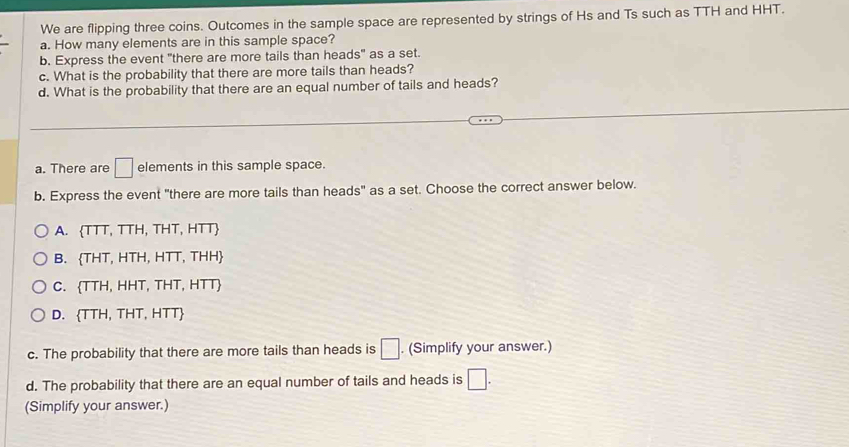 We are flipping three coins. Outcomes in the sample space are represented by strings of Hs and Ts such as TTH and HHT.
a. How many elements are in this sample space?
b. Express the event "there are more tails than heads" as a set.
c. What is the probability that there are more tails than heads?
d. What is the probability that there are an equal number of tails and heads?
a. There are □ elements in this sample space.
b. Express the event "there are more tails than heads" as a set. Choose the correct answer below.
A.  TTT,TTH,THT,HTT
B.  THT,HTH,HTT,THH
C.  TTH,HHT,THT,HTT
D. (TTH,THT,HTT)
c. The probability that there are more tails than heads is □. (Simplify your answer.)
d. The probability that there are an equal number of tails and heads is □. 
(Simplify your answer.)