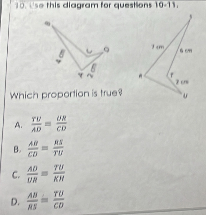 t'se this diagram for questions 10-11, 
Which proportion is true?
A.  TU/AD = UR/CD 
B.  AB/CD = RS/TU 
C.  AD/UR = TU/KH 
D.  AB/RS = TU/CD 