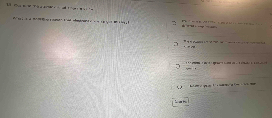Examine the atomic orbital diagram below.
What is a possible reason that electrons are arranged this way? different energy location.
The atom is in the excited state so an electron has moved in a
The electrons are spread out to reduce repulsion between like
charges.
The atom is in the ground state so the electrons are spaced
evenly.
This arrangement is correct for the carbon atom.
Clear All