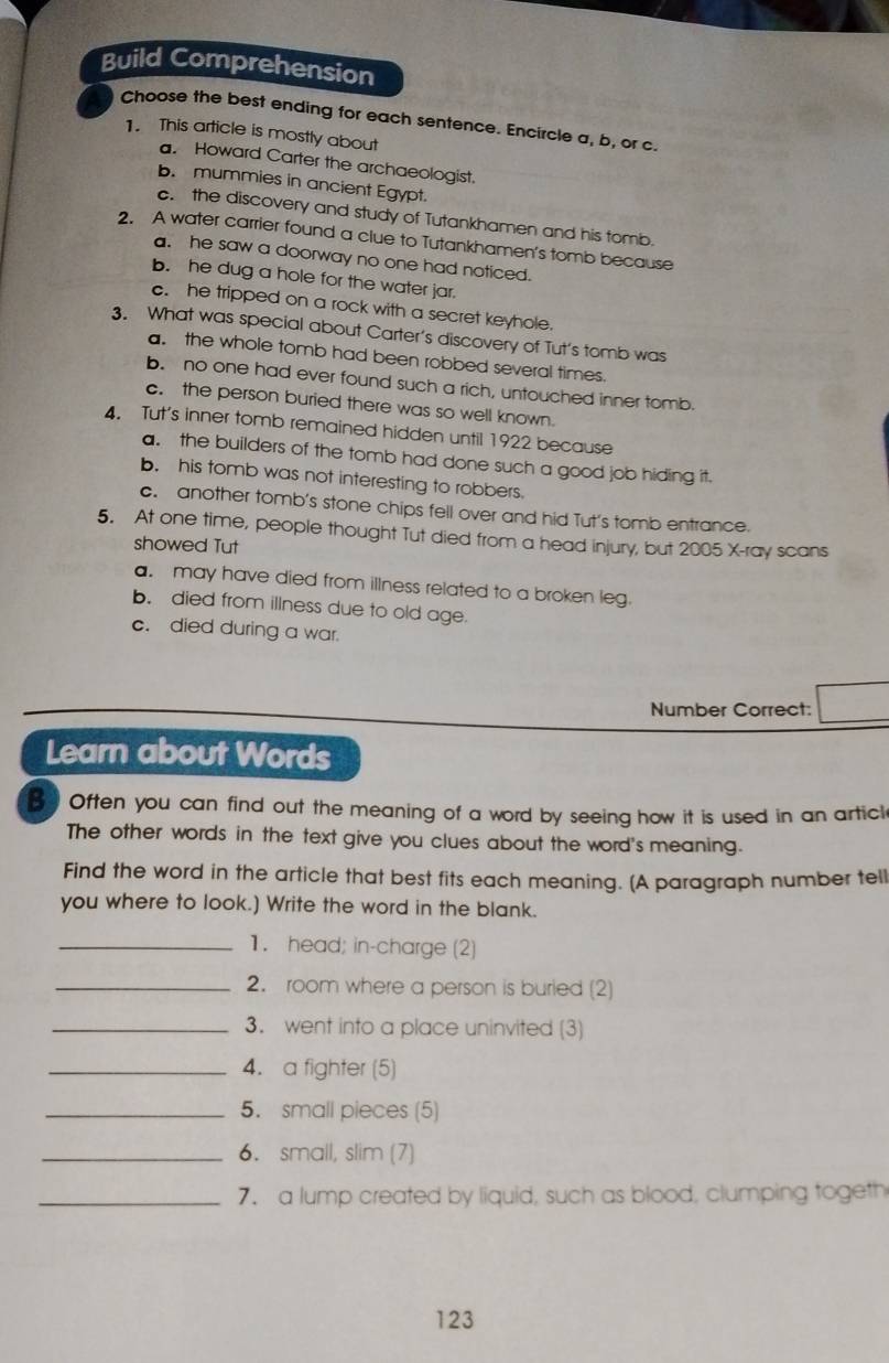 Build Comprehension
Choose the best ending for each sentence. Encircle a, b, or c.
1. This article is mostly about
. Howard Carter the archaeologist.
b. mummies in ancient Egypt.
c. the discovery and study of Tutankhamen and his tomb.
2. A water carrier found a clue to Tutankhamen's tomb because
a. he saw a doorway no one had noticed.
b. he dug a hole for the water jar.
c. he tripped on a rock with a secret keyhole.
3. What was special about Carter’s discovery of Tut’s tomb was
a. the whole tomb had been robbed several times.
b. no one had ever found such a rich, untouched inner tomb.
c. the person buried there was so well known.
4 Tut's inner tomb remained hidden until 1922 because
a. the builders of the tomb had done such a good job hiding it.
b. his tomb was not interesting to robbers.
c. another tomb's stone chips fell over and hid Tut’s tomb entrance.
5. At one time, people thought Tut died from a head injury, but 2005 X-ray scans
showed Tut
a. may have died from illness related to a broken leg.
b. died from illness due to old age.
c. died during a war.
Number Correct:
Learn about Words
B] Often you can find out the meaning of a word by seeing how it is used in an articl
The other words in the text give you clues about the word's meaning.
Find the word in the article that best fits each meaning. (A paragraph number tell
you where to look.) Write the word in the blank.
_1. head; in-charge (2)
_2. room where a person is buried (2)
_3. went into a place uninvited (3)
_4. a fighter (5)
_5. small pieces (5)
_6. small, slim (7)
_7. a lump created by liquid, such as blood, clumping togeth
123