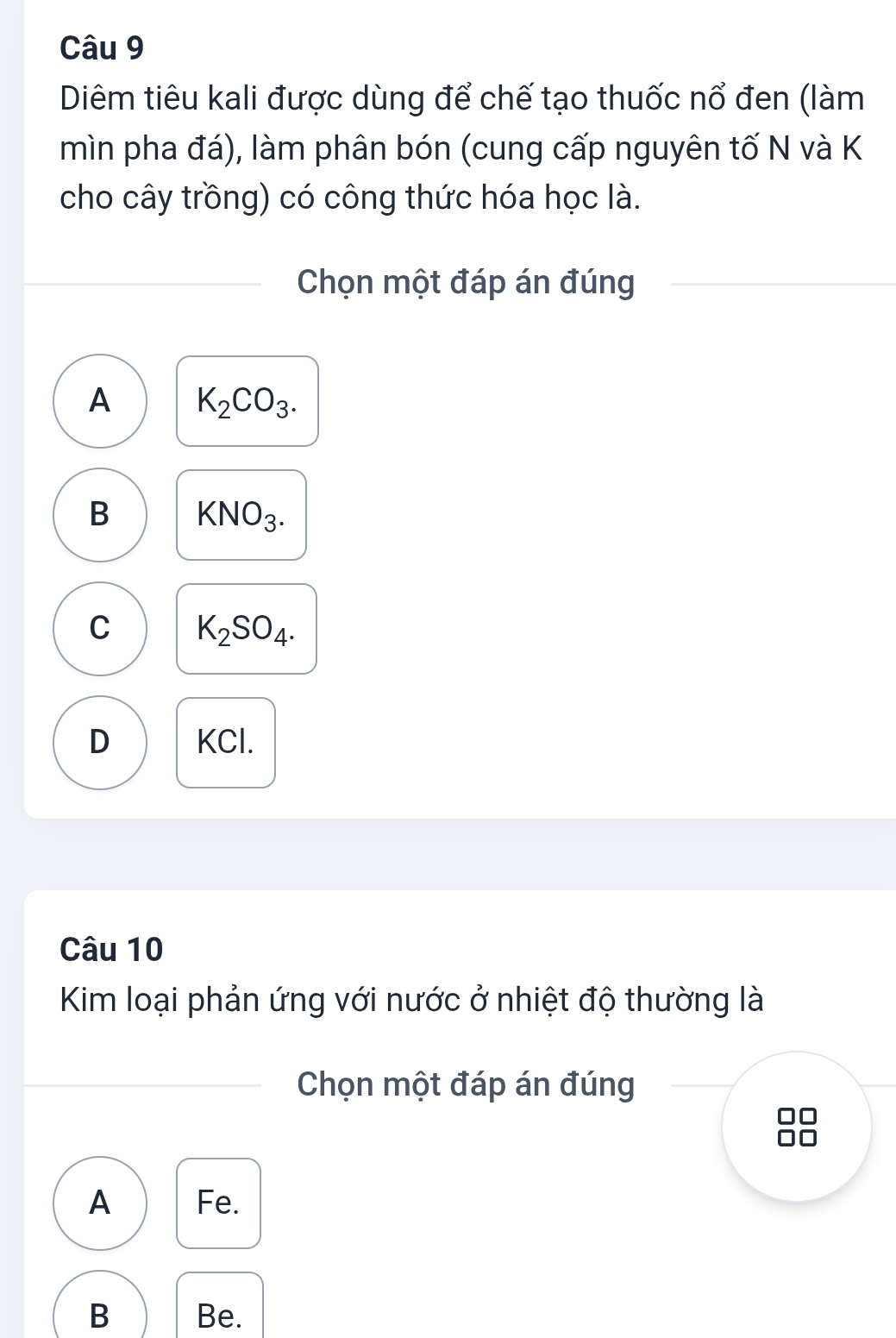 Diêm tiêu kali được dùng để chế tạo thuốc nổ đen (làm
mìn pha đá), làm phân bón (cung cấp nguyên tố N và K
cho cây trồng) có công thức hóa học là.
Chọn một đáp án đúng
A K_2CO_3.
B KNO_3.
C K_2SO_4.
D KCl.
Câu 10
Kim loại phản ứng với nước ở nhiệt độ thường là
Chọn một đáp án đúng
A Fe.
B Be.