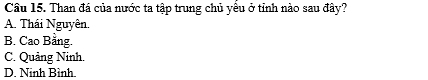 Cầâu 15. Than đá của nước ta tập trung chủ yểu ở tỉnh nào sau đây?
A. Thái Nguyên.
B. Cao Bằng.
C. Quảng Ninh.
D. Ninh Bình.