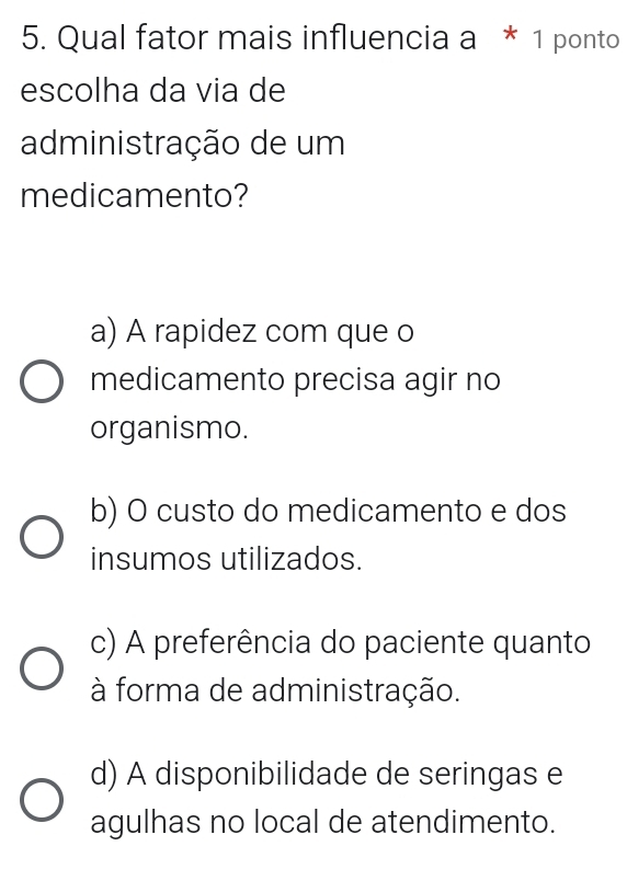 Qual fator mais influencia a * 1 ponto
escolha da via de
administração de um
medicamento?
a) A rapidez com que o
medicamento precisa agir no
organismo.
b) O custo do medicamento e dos
insumos utilizados.
c) A preferência do paciente quanto
à forma de administração.
d) A disponibilidade de seringas e
agulhas no local de atendimento.