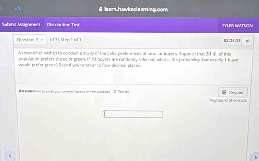 aA learn.hawkeslearning.com 
a 
Submit Assignment Distribution Test TYLER WATSON 
Question 3 of 35 Step 1 of 1
02:24:24
A researcher wishes to conduct a study of the color preferences of new car buyers. Suppose that 30 % of this 
population prefers the color green. If 10 buyers are randomly selected, what is the probability that exactly 1 buyer 
would prefer green? Round your answer to four decimal places. 
AnswerHow to enter your answer (opens in new windaw) 2 Points Keypad 
Keyboard Shortcuts