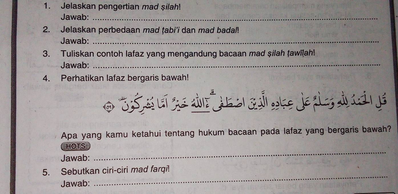 Jelaskan pengertian mad şilah! 
Jawab:_ 
2. Jelaskan perbedaan mad ṭabi’i dan mad badal! 
Jawab:_ 
3. Tuliskan contoh lafaz yang mengandung bacaan mad şilah ṭawīlah! 
Jawab:_ 
4. Perhatikan lafaz bergaris bawah! 
Apa yang kamu ketahui tentang hukum bacaan pada lafaz yang bergaris bawah? 
_ 
HOTS 
Jawab: 
5. Sebutkan ciri-ciri mad farqi! 
Jawab: 
_