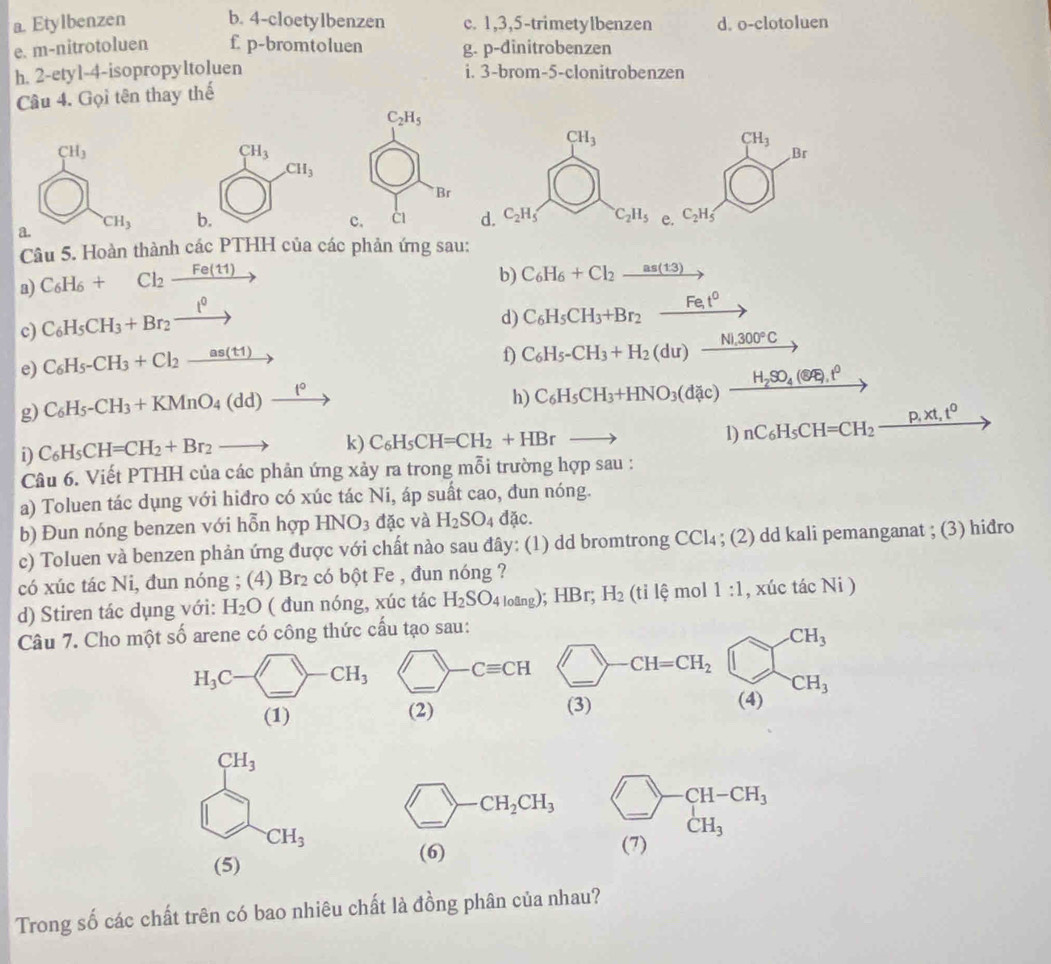 Etylbenzen b. 4-cloetylbenzen c. 1,3,5-trimetylbenzen d. o-clotoluen
e. m-nitrotoluen f. p-bromtoluen g. p-dinitrobenzen
h. 2-etyl-4-isopropyltoluen i. 3-brom-5-clonitrobenzen
Câu 4. Gọi tên thay thế
a 
Câu 5. Hoàn thành các PTHH của các phản ứng sau
a) C_6H_6+Cl_2xrightarrow Fe(11)
b) C_6H_6+Cl_2_ as(13)
c) C_6H_5CH_3+Br_2xrightarrow t^0
d) C_6H_5CH_3+Br_2xrightarrow Fet^0
e) C_6H_5-CH_3+Cl_2_ as(t1)
f) C_6H_5-CH_3+H_2(du)_ Ni,300°C
g) C_6H_5-CH_3+KMnO_4(dd)xrightarrow t°
h) C_6H_5CH_3+HNO_3(dic)_ H_2SO_4( enclosecircle5.t^0
1)
D C_6H_5CH=CH_2+Br_2to k) C_6H_5CH=CH_2+HBrto nC_6H_5CH=CH_2_ P,pt,t^0
Câu 6. Viết PTHH của các phản ứng xảy ra trong mỗi trường hợp sau :
a) Toluen tác dụng với hiđro có xúc tác Ni, áp suất cao, đun nóng.
b) Đun nóng benzen với hỗn hợp HNO_3 đặc và H_2SO_4 dac.
c) Toluen và benzen phản ứng được với chất nào sau đây: (1) dd bromtrong CCl_4; (2) dd kali pemanganat ; (3) hiđro
có xúc tác Ni. dun nóng ; (4) Br_2 có bột Fe , đun nóng ?
d) Stiren tác dụng với: H_2O ( đun nóng, xúc tác H_2SO_4lotang); :HB H_2 til mol 1:1 , xúc tác Ni )
Câu 7. Cho một số arene có công thức cấu tạo sau:
(_ ) CH=CH_2 beginarrayr CH_3 (4)endarray
(3)
CH_3
_  _ CH_2CH_3 beginarrayr □ -CH-CH_3 CH_3endarray .
CH_3
(5)
(6)      
Trong số các chất trên có bao nhiêu chất là đồng phân của nhau?