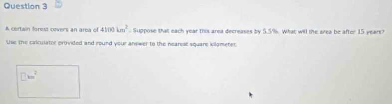 A certain forest covers an area of 4100km^2. Suppose that each year this area decreases by 5.5%. What will the area be after 15 years? 
Use the calculator provided and round your answer to the nearest square kilometer,
□ km^2