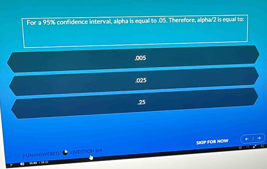 For a 95% confidence interval, alpha is equal to . 05. Therefore, alpha/2 is equal to:. 005 . 025 . 25
2 UNANSWERED QUESTION 3/4 SKIP FOR NOW
11:43 / 39:22