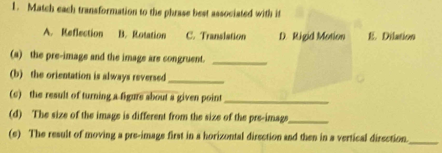 Match each transformation to the phrase best associated with it
A. Reflection B. Rotation C. Translation D. Rigid Motion E. Dilation
(a) the pre-image and the image are congruent._
(b) the orientation is always reversed_
(s) the result of turning a figure about a given point_
(d) The size of the image is different from the size of the pre-image_
(s) The result of moving a pre-image first in a horizontal direction and then in a vertical direction_