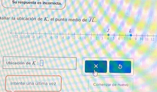 Su respuesta es incorrecta. 
Mallar la ubicación de K, el punto medio de overline JL. 
12 
Ubicación de x:□ × 
Intente una última vez Comenzar de nuevo