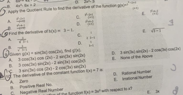 A. 6x^2+4x-3
B. 4x^2-6x+2 D. 2x^2-3. Apply the Quotient Rule to find the derivative of the function g(x)=3^(2-2+1) (+1)
E.  (3^2+6-3)/(+1) 
A.  (3^2-2+1)/(+1) 
C. beginarrayr 3^2-2+1 (+1)endarray
B.  (9^2+4-1)/(+1) 
D. beginarrayr 3^2+4-3 (+1)endarray
Find the derivative of h(x)=3-1. 1
E. sqrt(3-1)
C.
2 3-1
A.  3/sqrt(3)-1  1
D. 3-1
B.  3/sqrt(3-1)  g'(x).
g(x)=sin (3x)cos (2x) , find
D. 3sin (3x)sin (2x)-2cos (3x)cos (2x)
g Given 3cos (3x)cos (2x)-2sin (3x)sin (2x)
B. E. None of the Above
A. 3cos (3x)sin (2x)-2sin (3x)cos (2x)
C.
10. The derivative of the constant function 3sin (3x)cos (2x)-2cos (3x)sin (2x) f(x)=7 is:
A. Zero D. Rational Number
B. Positive Real No. E. Irrational Number
C. Negative Real Number
E. 3x
e o th e function f(x)=3x^2 with respect to x?