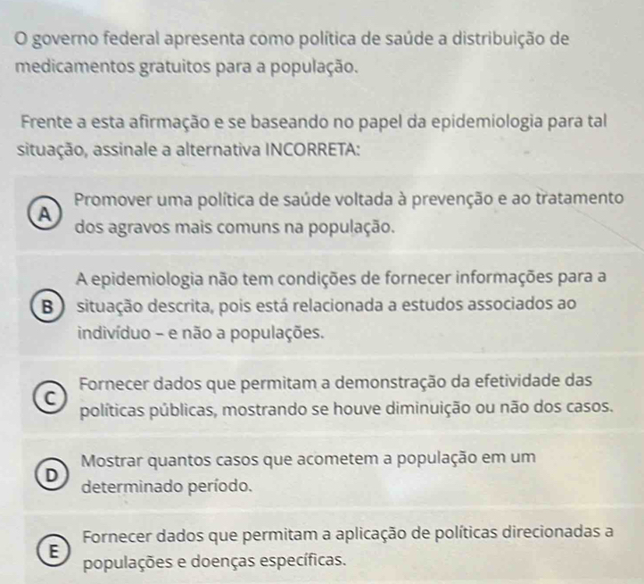 governo federal apresenta como política de saúde a distribuição de
medicamentos gratuitos para a população.
Frente a esta afirmação e se baseando no papel da epidemiologia para tal
situação, assinale a alternativa INCORRETA:
Promover uma política de saúde voltada à prevenção e ao tratamento
A
dos agravos mais comuns na população.
A epidemiologia não tem condições de fornecer informações para a
B) situação descrita, pois está relacionada a estudos associados ao
indivíduo - e não a populações.
Fornecer dados que permitam a demonstração da efetividade das
C
políticas públicas, mostrando se houve diminuição ou não dos casos.
Mostrar quantos casos que acometem a população em um
D determinado período.
Fornecer dados que permitam a aplicação de políticas direcionadas a
E
populações e doenças específicas.