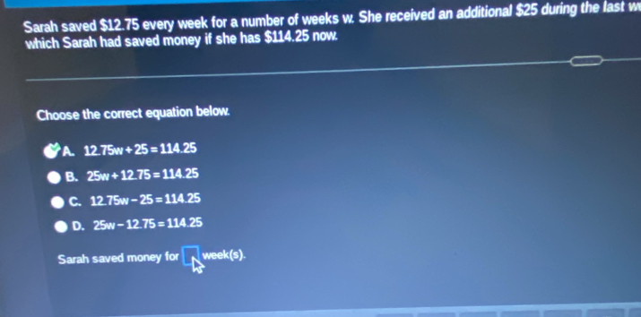 Sarah saved $12.75 every week for a number of weeks w. She received an additional $25 during the last w
which Sarah had saved money if she has $114.25 now.
Choose the correct equation below.
A 12.75w+25=114.25
B. 25w+12.75=114.25
C. 12.75w-25=114.25
D. 25w-12.75=114.25
Sarah saved money for 4 we k(s).