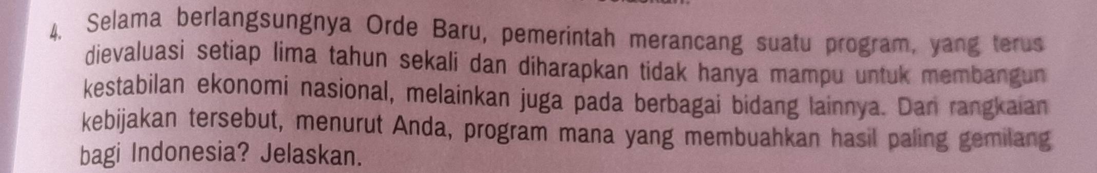 Selama berlangsungnya Orde Baru, pemerintah merancang suatu program, yang terus 
dievaluasi setiap lima tahun sekali dan diharapkan tidak hanya mampu untuk membangun 
kestabilan ekonomi nasional, melainkan juga pada berbagai bidang lainnya. Dan rangkaian 
kebijakan tersebut, menurut Anda, program mana yang membuahkan hasil paling gemilang 
bagi Indonesia? Jelaskan.