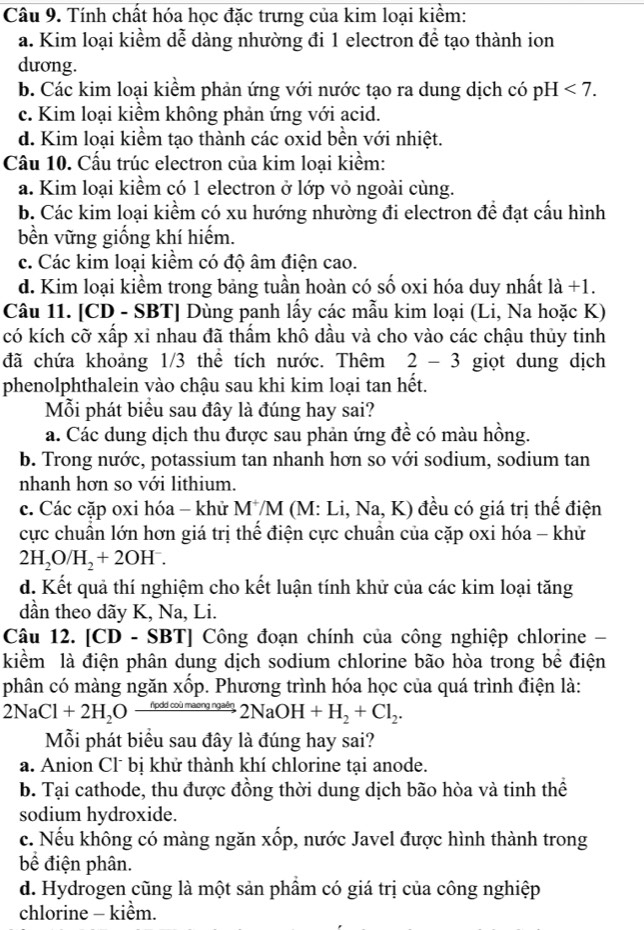 Tính chất hóa học đặc trưng của kim loại kiểm:
a. Kim loại kiểm dễ dàng nhường đi 1 electron để tạo thành ion
dương.
b. Các kim loại kiểm phản ứng với nước tạo ra dung dịch có pH <7.
c. Kim loại kiểm không phản ứng với acid.
d. Kim loại kiểm tạo thành các oxid bền với nhiệt.
Câu 10. Cấu trúc electron của kim loại kiểm:
a. Kim loại kiểm có 1 electron ở lớp vỏ ngoài cùng.
b. Các kim loại kiểm có xu hướng nhường đi electron đề đạt cầu hình
bền vững giống khí hiếm.
c. Các kim loại kiềm có độ âm điện cao.
d. Kim loại kiểm trong bảng tuần hoàn có số oxi hóa duy nhất là +1.
Câu 11. [CD - SBT] Dùng panh lấy các mẫu kim loại (Li, Na hoặc K)
có kích cỡ xấp xỉ nhau đã thẩm khô dầu và cho vào các chậu thủy tinh
đã chứa khoảng 1/3 thể tích nước. Thêm 2 - 3 giọt dung dịch
phenolphthalein vào chậu sau khi kim loại tan hết.
Mỗi phát biểu sau đây là đúng hay sai?
a. Các dung dịch thu được sau phản ứng đề có màu hồng.
b. Trong nước, potassium tan nhanh hơn so với sodium, sodium tan
nhanh hơn so với lithium.
c. Các cặp oxi hóa - khử MM (M: Li, Na, K) đều có giá trị thế điện
cực chuẩn lớn hơn giá trị thể điện cực chuẩn của cặp oxi hóa - khử
2H_2O/H_2+2OH^-.
d. Kết quả thí nghiệm cho kết luận tính khử của các kim loại tăng
dần theo dãy K, Na, Li.
Câu 12. [CD - SBT] Công đoạn chính của công nghiệp chlorine 
kiểm là điện phân dung dịch sodium chlorine bão hòa trong bề điện
phân có màng ngăn xốp. Phương trình hóa học của quá trình điện là:
2NaCl+2H_2Oxrightarrow foddcoimaengadn2NaOH+H_2+Cl_2.
Mỗi phát biểu sau đây là đúng hay sai?
a. Anion Cl bị khử thành khí chlorine tại anode.
b. Tại cathode, thu được đồng thời dung dịch bão hòa và tinh thể
sodium hydroxide.
c. Nếu không có màng ngăn xốp, nước Javel được hình thành trong
bể điện phân.
d. Hydrogen cũng là một sản phầm có giá trị của công nghiệp
chlorine - kiểm.