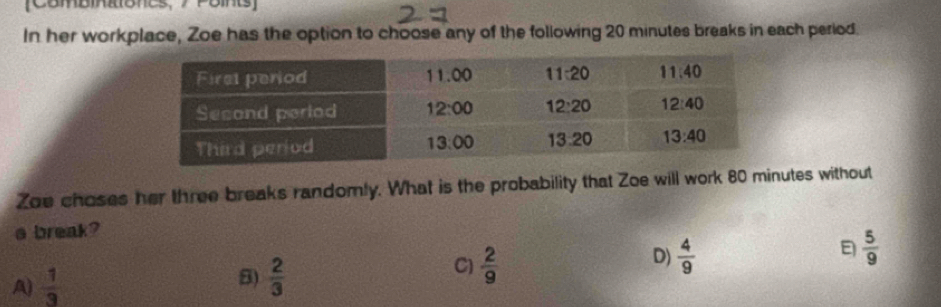 [ComBmRones, 7 Poins]
In her workplace, Zoe has the option to choose any of the following 20 minutes breaks in each period.
Zoe choses her three breaks randomly. What is the probability that Zoe will work 80 minutes without
a break?
 5/9 
5)
A)  1/3   2/3 
D)
C)  2/9   4/9 