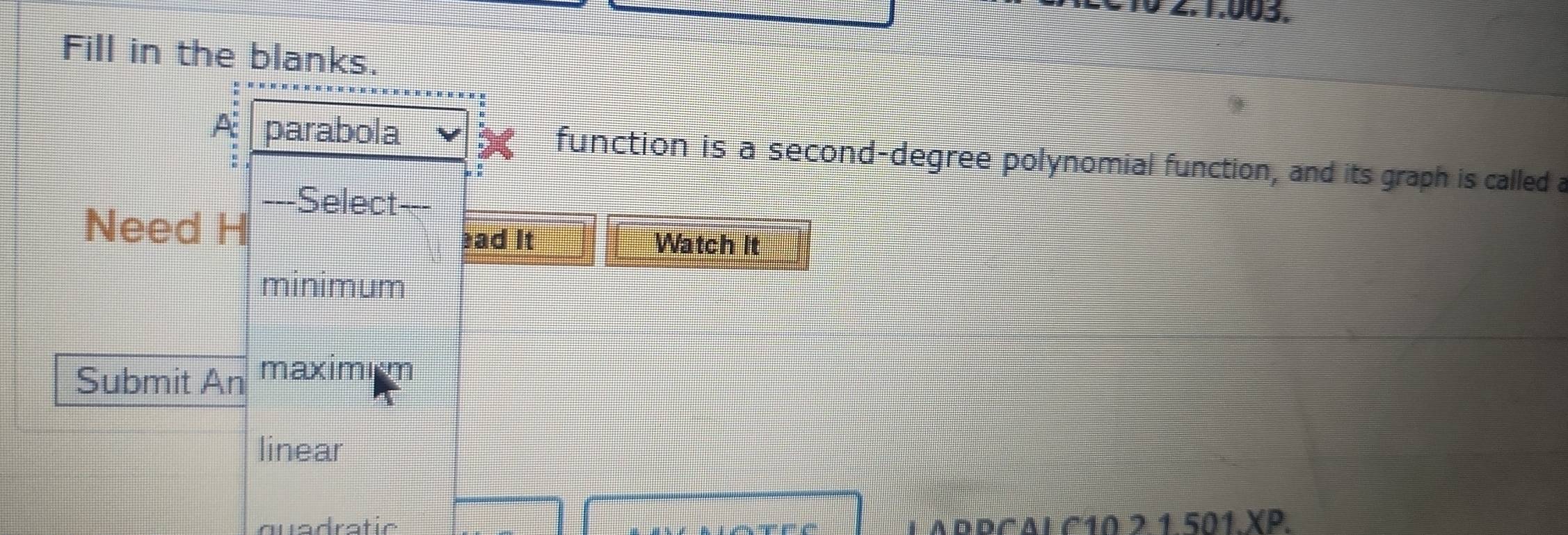 0 2.1.003. 
Fill in the blanks. 
A: parabola function is a second-degree polynomial function, and its graph is called a 
---Select--- 
Need H 
ad It Watch It 
minimum 
Submit An maximim 
linear 
quadratic LAPPCALC10 2 1 501.XP.