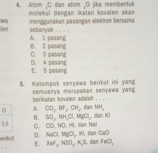 Atom _6C dan atom _8O jika membentuk
molekul dengan ikatan kovalen akan
wa menggunakan pasangan elektron bersama
len sebanyak . . . .
A. 1 pasang
B. 2 pasang
C. 3 pasang
D. 4 pasang
E. 5 pasang
5. Kelompok senyawa berikut ini yang
semuanya merupakan senyawa yang
berikatan kovalen adalah . . . .
0 A. CO_2, BF_3, CH_4 , dan NH_3
B. SO_2, NH_4Cl, MgCl_2, , dan KI
3, 5 C. CO, NO, HI, dan Nal
erikut D. NaCl, MgCl_2, ,KI , dan CaO
E. XeF_2, N2O_5, K_2S , dan FeCl_3