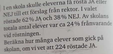 en skola skulle eleverna få rösta JA eller 
NEJ till ett förslag från rektor. I valet 
röstade 62% JA och 38% NEJ. Av skolans 
totala antal elever var ca 24% frånvarande 
vid röstningen. 
Beräkna hur många elever som gick på 
skolan, om vi vet att 224 röstade JA.