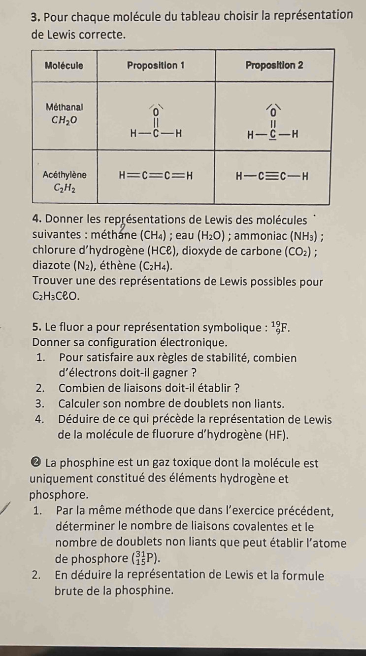 Pour chaque molécule du tableau choisir la représentation
de Lewis correcte.
4. Donner les représentations de Lewis des molécules
suivantes : méthane (CH_4); eau (H_2O); ammoniac (NH_3)
chlorure d' 'hydrogène (HCell ) , dioxyde de carbone (CO_2) :
diazote (N_2) , éthène (C_2H_4).
Trouver une des représentations de Lewis possibles pour
C_2H_3Cell O.
5. Le fluor a pour représentation symbolique : _9^(19)F.
Donner sa configuration électronique.
1. Pour satisfaire aux règles de stabilité, combien
d'électrons doit-il gagner ?
2. Combien de liaisons doit-il établir ?
3. Calculer son nombre de doublets non liants.
4. Déduire de ce qui précède la représentation de Lewis
de la molécule de fluorure d’hydrogène (HF).
❷ La phosphine est un gaz toxique dont la molécule est
uniquement constitué des éléments hydrogène et
phosphore.
1. Par la même méthode que dans l’exercice précédent,
déterminer le nombre de liaisons covalentes et le
nombre de doublets non liants que peut établir l’atome
de phosphore (_(15)^(31)P).
2. En déduire la représentation de Lewis et la formule
brute de la phosphine.