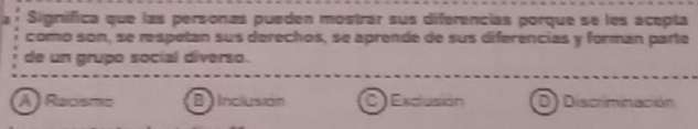 Signífica que las personas pueden mostrar sus diferencias porque se les acepta
como son, se respetan sus derechos, se aprende de sus diferencias y formán parte
de un grupo social diverso.
Á ) Racísmo B inclusión Exclusión D) Discriminación