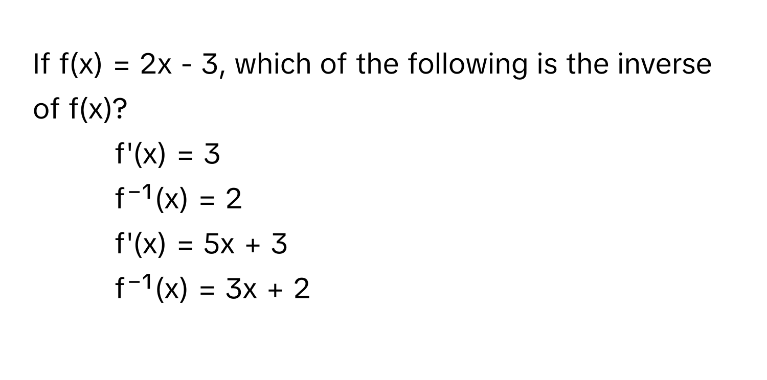 If f(x) = 2x - 3, which of the following is the inverse of f(x)?

1) f'(x) = 3 
2) f⁻¹(x) = 2 
3) f'(x) = 5x + 3 
4) f⁻¹(x) = 3x + 2