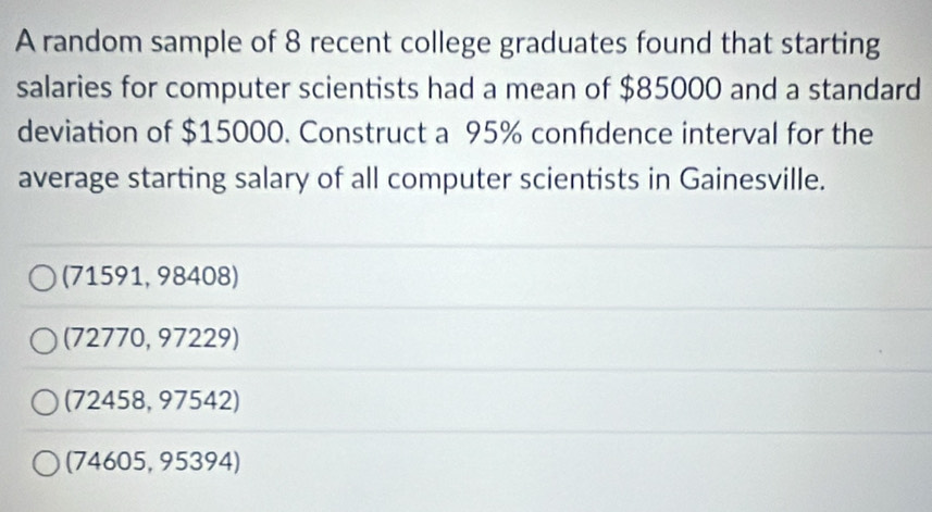 A random sample of 8 recent college graduates found that starting
salaries for computer scientists had a mean of $85000 and a standard
deviation of $15000. Construct a 95% confdence interval for the
average starting salary of all computer scientists in Gainesville.
(71591, 98408)
(72770, 97229)
(72458, 97542)
(74605, 95394)