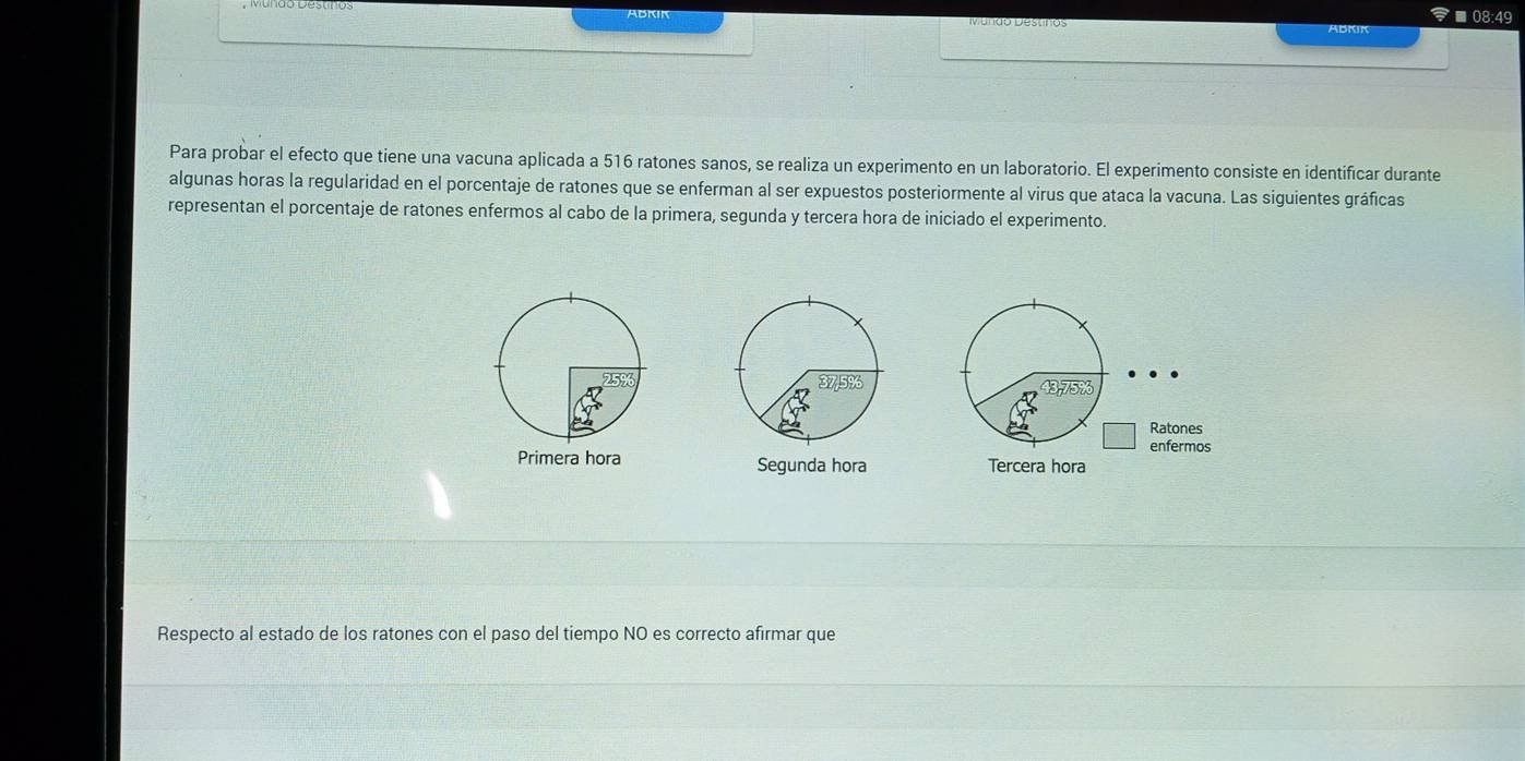 ■08:49 
ABKIK 
Para probar el efecto que tiene una vacuna aplicada a 516 ratones sanos, se realiza un experimento en un laboratorio. El experimento consiste en identificar durante 
algunas horas la regularidad en el porcentaje de ratones que se enferman al ser expuestos posteriormente al virus que ataca la vacuna. Las siguientes gráficas 
representan el porcentaje de ratones enfermos al cabo de la primera, segunda y tercera hora de iniciado el experimento. 
s 
Primera hora Segunda hora Tercera hora 
Respecto al estado de los ratones con el paso del tiempo NO es correcto afirmar que