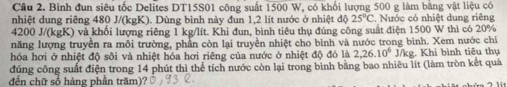 Cầu 2. Bình đun siêu tốc Delites DT15S01 công suất 1500 W, có khổi lượng 500 g làm bằng vật liệu có 
nhiệt dung riêng 480 J/(kgK). Dùng bình này đun 1,2 lít nước ở nhiệt độ 25°C , Nước có nhiệt dung riêng
4200 J/(kgK) và khối lượng riêng 1 kg/lít. Khi đun, bình tiêu thụ đủng công suất điện 1500 W thì có 20%
năng lượng truyền ra môi trường, phần còn lại truyền nhiệt cho bình và nước trong bình. Xem nước chi 
hóa hơi ở nhiệt độ sối và nhiệt hóa hơi riêng của nước ở nhiệt độ đó là 2, 26.10^6
đúng công suất điện trong 14 phút thì thể tích nước còn lại trong bình bằng bao nhiêu lít (làm tròn kết quả J/kg. Khi bình tiêu thụ 
đến chữ số hàng phần trăm)?