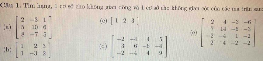 Tìm hạng, 1 cơ sở cho không gian dòng và 1 cơ sở cho không gian cột của các ma trận sau: 
(c) [123]
(a) beginbmatrix 2&-3&1 5&10&6 8&-7&5endbmatrix (e) beginbmatrix 2&4&-3&-6 7&14&-6&-3 -2&-4&1&-2 2&4&-2&-2endbmatrix
(b) beginbmatrix 1&2&3 1&-3&2endbmatrix
(d) beginbmatrix -2&-4&4&5 3&6&-6&-4 -2&-4&4&9endbmatrix