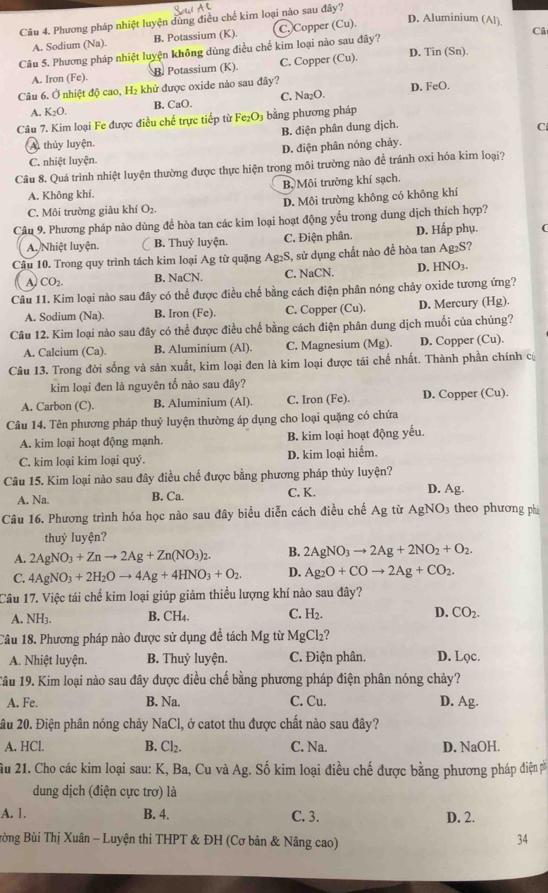 D. Aluminium (Al)
Câu 4. Phương pháp nhiệt luyện dùng điều chế kim loại nào sau đây?
A. Sodium (Na). B. Potassium (K). C. Copper (Cu).
Câ
D. Tin (Sn).
Câu 5. Phương pháp nhiệt luyện không dùng điều chế kim loại nào sau đây?
A. Iron (Fe). B. Potassium (K). C. Copper (Cu).
Câu 6. Ở nhiệt độ cao, H₂ khử được oxide nào sau đây? D. FeO.
A. K_2O. B. CaO. C. Na₂O.
Câu 7. Kim loại Fe được điều chế trực tiếp từ Fe₂O3 bằng phương pháp
A thủy luyện. B. điện phân dung dịch.
C
C. nhiệt luyện. D. điện phân nóng chảy.
Câu 8. Quá trình nhiệt luyện thường được thực hiện trong môi trường nào để tránh oxi hóa kim loại?
A. Không khí. B Môi trường khí sạch.
C. Môi trường giảu khí O₂. D. Môi trường không có không khí
Câu 9. Phương pháp nào dùng để hòa tan các kim loại hoạt động yếu trong dung dịch thích hợp?
A. Nhiệt luyện. B. Thuỷ luyện. C. Điện phân. D. Hấp phụ. (
Câu 10. Trong quy trình tách kim loại Ag từ quặng Ag₂S, sử dụng chất nào đề hòa tan Ag₂S?
A CO_2. B. NaCN. C. NaCN. D. HNO3.
Câu 11. Kim loại nào sau đây có thể được điều chế bằng cách điện phân nóng chảy oxide tương ứng?
A. Sodium (Na). B. Iron (Fe). C. Copper (Cu). D. Mercury (Hg).
Câu 12. Kim loại nào sau đây có thể được điều chế bằng cách điện phân dung dịch muối của chúng?
A. Calcium (Ca). B. Aluminium (Al). C. Magnesium (Mg). D. Copper (Cu).
Câu 13. Trong đời sống và sản xuất, kim loại đen là kim loại được tái chế nhất. Thành phần chính củ
kim loại đen là nguyên tố nào sau đây?
A. Carbon (C). B. Aluminium (Al). C. Iron (Fe). D. Copper (Cu).
Câu 14. Tên phương pháp thuỷ luyện thường áp dụng cho loại quặng có chứa
A. kim loại hoạt động mạnh. B. kim loại hoạt động yếu.
C. kim loại kim loại quý. D. kim loại hiếm.
Câu 15. Kim loại nào sau đây điều chế được bằng phương pháp thủy luyện? D. Ag.
A. Na. B. Ca. C. K.
Câu 16. Phương trình hóa học nào sau đây biểu diễn cách điều chế Ag từ AgNO_3 theo phương phá
thuỷ luyện?
A. 2AgNO_3+Znto 2Ag+Zn(NO_3)_2.
B. 2AgNO_3to 2Ag+2NO_2+O_2.
C. 4AgNO_3+2H_2Oto 4Ag+4HNO_3+O_2. D. Ag_2O+COto 2Ag+CO_2.
Câu 17. Việc tái chế kim loại giúp giảm thiểu lượng khí nào sau đây?
A. NH3. B. CH4. C. H_2. D. CO_2.
Câu 18. Phương pháp nào được sử dụng để tách Mg từ MgCl_2
A. Nhiệt luyện. B. Thuỷ luyện. C. Điện phân. D. Lọc.
Tâu 19. Kim loại nào sau đây được điều chế bằng phương pháp điện phân nóng chảy?
A. Fe. B. Na. C. Cu. D. Ag.
ầu 20. Điện phân nóng chảy NaCl, ở catot thu được chất nào sau đây?
A. HCl. B. Cl_2. C. Na. D. NaOH.
Ấu 21. Cho các kim loại sau: K, Ba, Cu và Ag. Số kim loại điều chế được bằng phương pháp điện ph
dung dịch (điện cực trơ) là
A. 1. B. 4. C. 3. D. 2.
Bừng Bùi Thị Xuân - Luyện thi THPT & ĐH (Cơ bản & Nâng cao)
34