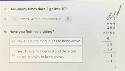 How many times does 2 go into 10?
5 times, with a remainder of 0
● Have you finished dividing?
No. There are more digits to bring down.
Yes. The remainder is 0 and there are beginarrayr beginarrayr beginarrayr 398 27encloselongdiv 7.0 6 6 -100 -1 -10 -10 hline 0endarray
no other digits to bring down.