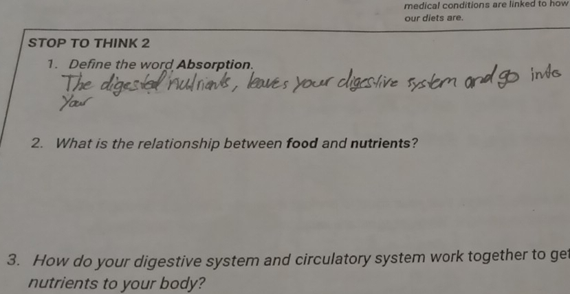 medical conditions are linked to how 
our diets are. 
STOP TO THINK 2 
1. Define the word Absorption. 
2. What is the relationship between food and nutrients? 
3. How do your digestive system and circulatory system work together to get 
nutrients to your body?