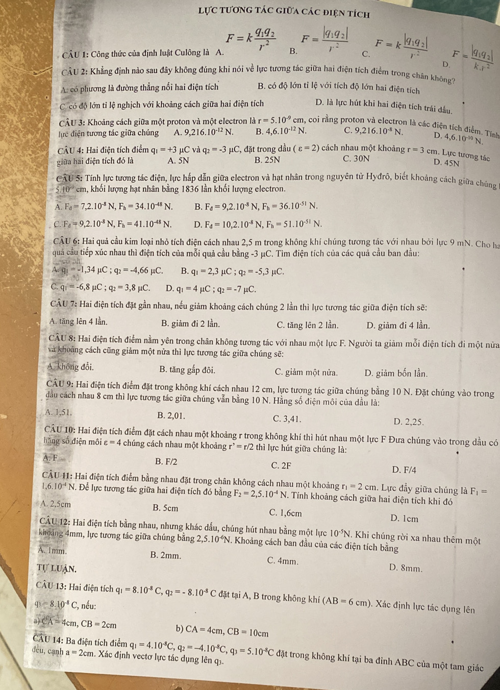 lực tương tác giữa các điện tích
CÂU 1: Công thức của định luật Culông là A. F=kfrac q_1q_2r^2 B. F=frac |q_1q_2|r^2 C. F=kfrac |q_1q_2|r^2 F=frac |q_1q_2|k.r^2
D
CÂU 2: Khẳng định nào sau đây không đúng khi nói về lực tương tác giữa hai điện tích điểm trong chân không?
A. có phương là đường thẳng nối hai điện tích B. có độ lớn tỉ lệ với tích độ lớn hai điện tích
C. có độ lớn tỉ lệ nghịch với khoảng cách giữa hai điện tích D. là lực hút khi hai điện tích trái dấu,
CÂU 3: Khoảng cách giữa một proton và một electron là r=5.10^(-9)cm 1, coi rằng proton và electron là các điện tích điểm. Tính
lực điện tương tác giữa chúng A. 9,216.10^(-12)N. B. 4,6.10^(-12)N. C. 9,216.10^(-8) D. 4,6.10^(-10)N.
CÂU 4: Hai điện tích điểm q_1=+3 mu C và q_2=-3 μC, đặt trong dầu (varepsilon =2) cách nhau một khoảng r=3 cm. Lực tương tác
giữa hai điện tích đó là A. 5N B. 25N
C. 30N D. 45N
CÂU 5: Tính lực tương tác điện, lực hấp dẫn giữa electron và hạt nhân trong nguyên tử Hyđrô, biết khoảng cách giữa chúng
5.10^(-9) cm, khối lượng hạt nhân bằng 1836 lần khối lượng electron.
F_d=7,2.10^(-8) N. F_h=34.10^(-48)N. B. F_d=9,2.10^(-8) F_h=36.10^(-51)N.
C.F_d=9,2.10^(-8) N, F_h=41.10^(-48)N. D. F_d=10,2.10^(-8)N,F_h=51.10^(-51)N.
CÂU 6: Hai quả cầu kim loại nhỏ tích điện cách nhau 2,5 m trong không khí chúng tương tác với nhau bởi lực 9 mN. Cho ha
quả cầu tiếp xúc nhau thì điện tích của mỗi quả cầu bằng -3 μC. Tìm điện tích của các quả cầu ban đầu:
A. q_1=-1,34mu C;q_2=-4,66mu C. B. q_1=2,3mu C;q_2=-5,3mu C.
C. q_1=-6,8mu C;q_2=3,8mu C. D. q_1=4mu C;q_2=-7mu C.
CÂU 7: Hai điện tích đặt gần nhau, nếu giảm khoảng cách chúng 2 lần thì lực tương tác giữa điện tích sẽ:
A. tăng lên 4 lần. B. giảm đi 2 lần. C. tăng lên 2 lần. D. giảm đi 4 lần.
CÂU 8: Hai điện tích điểm nằm yên trong chân không tương tác với nhau một lực F. Người ta giảm mỗi điện tích đi một nửa
và khoảng cách cũng giảm một nửa thì lực tương tác giữa chúng sẽ:
A. không đổi. B. tăng gấp đôi. C. giảm một nửa. D. giảm bốn lần.
CÂU 9: Hai điện tích điểm đặt trong không khí cách nhau 12 cm, lực tương tác giữa chúng bằng 10 N. Đặt chúng vào trong
đầu cách nhau 8 cm thì lực tương tác giữa chúng vẫn bằng 10 N. Hằng số điện môi của dầu là:
A. 1,51. B. 2,01. C. 3,41. D. 2,25.
CÂU 10: Hai điện tích điểm đặt cách nhau một khoảng r trong không khí thì hút nhau một lực F Đưa chúng vào trong dầu có
hǎng số điện môi varepsilon =4 chúng cách nhau một khoảng r^,=r/2 thì lực hút giữa chúng là:
B. F/2
A.F= C. 2F
D. F/4
CÂU 11: Hai điện tích điểm bằng nhau đặt trong chân không cách nhau một khoảng r_1=2cm 1. Lực đẩy giữa chúng là F_1=
1,6 10^(-4)N I. Để lực tương tác giữa hai điện tích đó bằng F_2=2,5.10^(-4)N. Tính khoảng cách giữa hai điện tích khi đó
A. 2,5cm B. 5cm C. 1,6cm D. 1cm
CÂU 12: Hai điện tích bằng nhau, nhưng khác dấu, chúng hút nhau bằng một lực 10^(-5)N. Khi chúng rời xa nhau thêm một
khoảng 4mm, lực tương tác giữa chúng bằng 2,5.10^(-6)N. 1. Khoảng cách ban đầu của các điện tích bằng
A. 1mm. B. 2mm. C. 4mm. D. 8mm.
tự luận.
CÂU 13: Hai điện tích q_1=8.10^(-8)C,q_2=-8.10^(-8)C đặt tại A, B trong không khí (AB=6cm). Xác định lực tác dụng lên
q_3=8.10^(-8)C :, nếu:
a CA=4cm,CB=2cm
b) CA=4cm,CB=10cm
CAU 14: Ba điện tích điểm q_1=4.10^(-8)C,q_2=-4.10^(-8)C,q_3=5.10^(-8)C đặt trong không khí tại ba đỉnh ABC của một tam giác
đều,cạnh a=2cm. Xác định vectơ lực tác dụng lên q3.