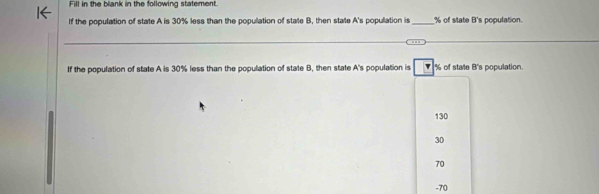 Fill in the blank in the following statement.
If the population of state A is 30% less than the population of state B, then state A's population is_ % of state B's population.
If the population of state A is 30% less than the population of state B, then state A's population is v % of state B's population.
130
30
70
-70