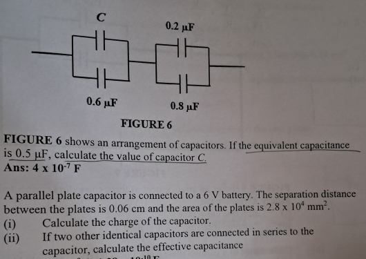 FIGURE 6 shows an arrangement of capacitors. If the equivalent capacitance 
is 0.5 μF, calculate the value of capacitor C. 
Ans: 4* 10^(-7)F
A parallel plate capacitor is connected to a 6 V battery. The separation distance 
between the plates is 0.06 cm and the area of the plates is 2.8* 10^4mm^2. 
(i) Calculate the charge of the capacitor. 
(ii) If two other identical capacitors are connected in series to the 
capacitor, calculate the effective capacitance