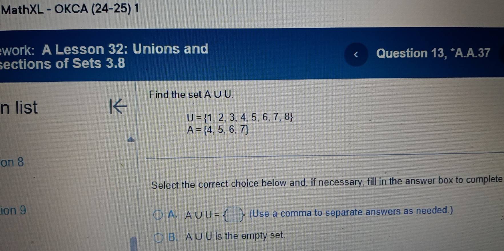 MathXL - OKCA (24-25) 1
work: A Lesson 32: Unions and
Question 13, *A.A.37
ections of Sets 3.8
Find the set A∪ U. 
n list
U= 1,2,3,4,5,6,7,8
A= 4,5,6,7
on 8
Select the correct choice below and, if necessary, fill in the answer box to complete
ion 9
A. A∪ U=  □ /□    (Use a comma to separate answers as needed.)
B. A∪ U is the empty set.