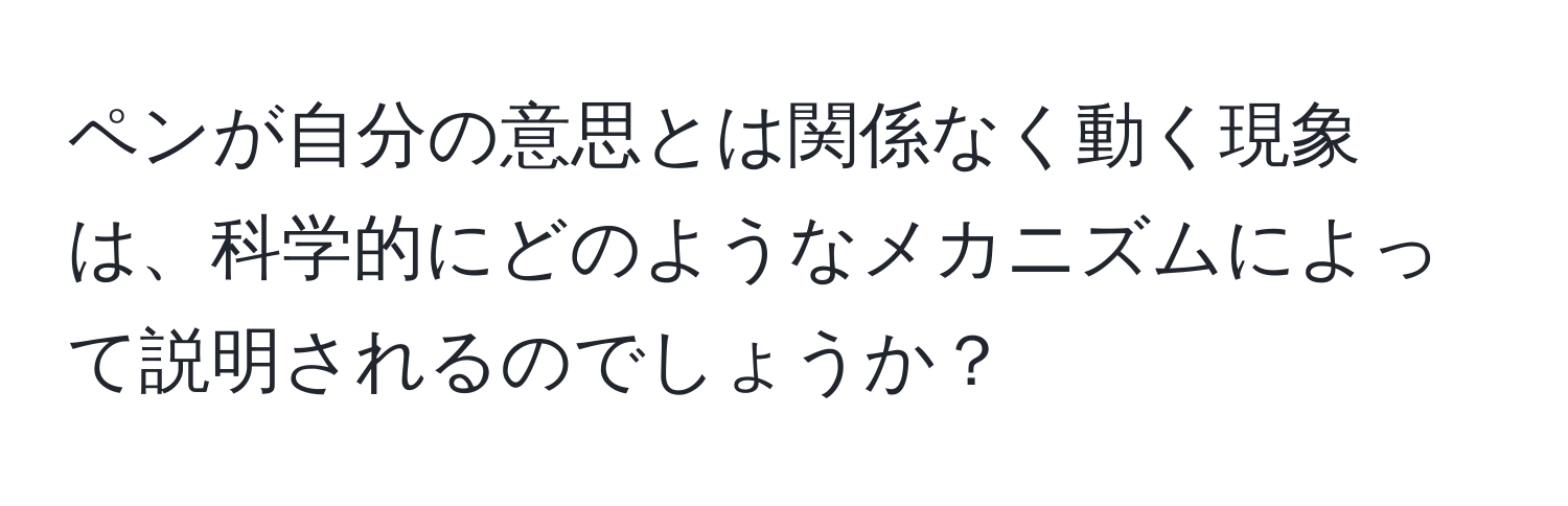 ペンが自分の意思とは関係なく動く現象は、科学的にどのようなメカニズムによって説明されるのでしょうか？