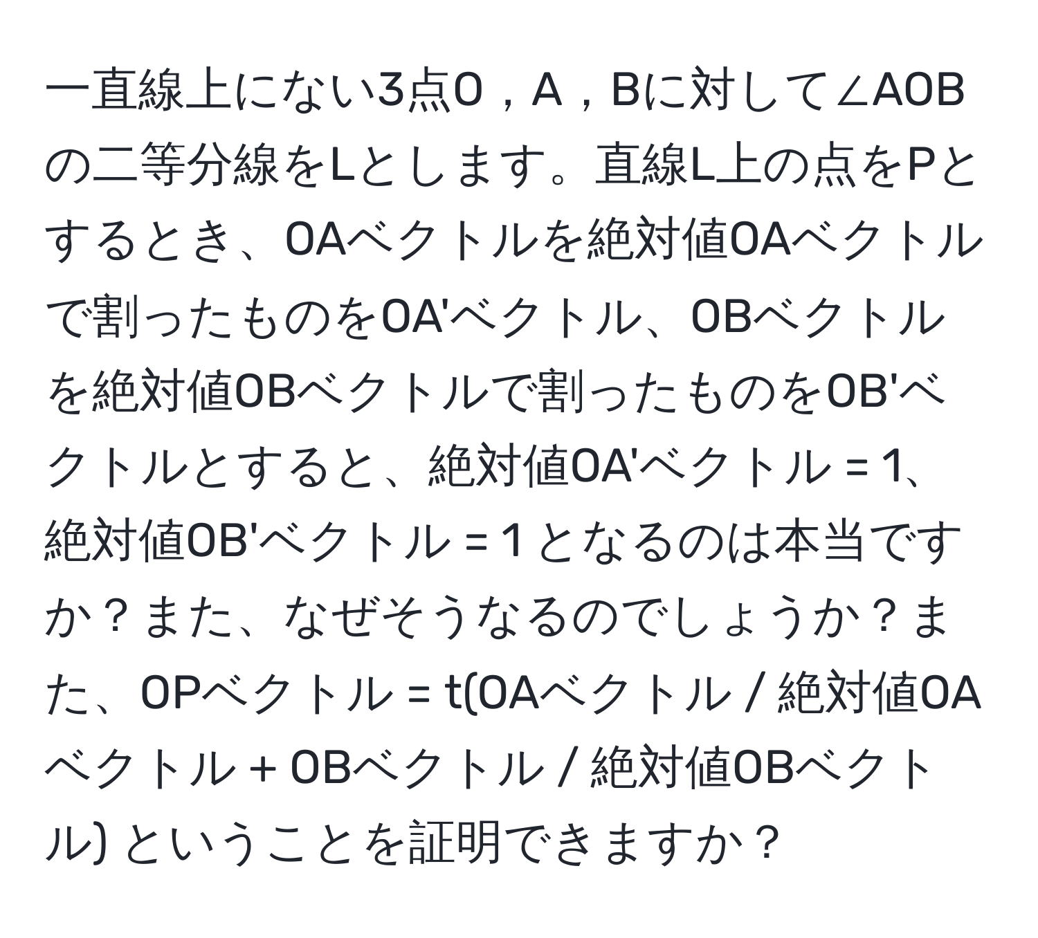 一直線上にない3点O，A，Bに対して∠AOBの二等分線をLとします。直線L上の点をPとするとき、OAベクトルを絶対値OAベクトルで割ったものをOA'ベクトル、OBベクトルを絶対値OBベクトルで割ったものをOB'ベクトルとすると、絶対値OA'ベクトル = 1、絶対値OB'ベクトル = 1 となるのは本当ですか？また、なぜそうなるのでしょうか？また、OPベクトル = t(OAベクトル / 絶対値OAベクトル + OBベクトル / 絶対値OBベクトル) ということを証明できますか？