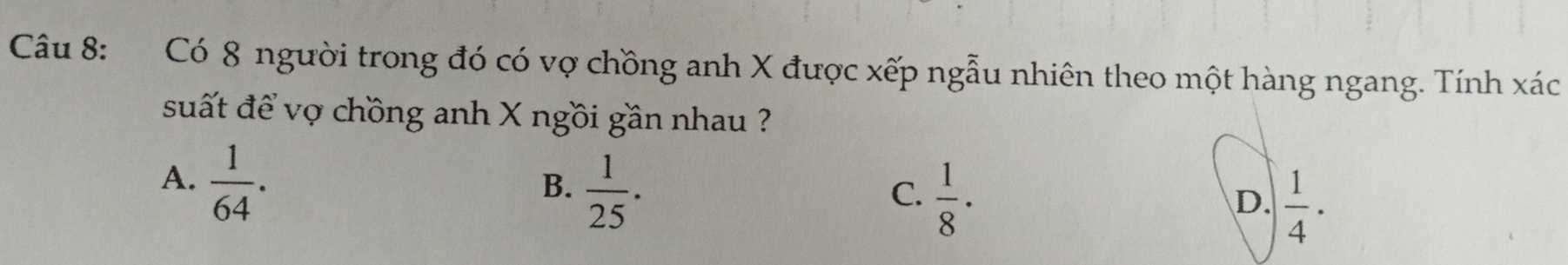 Có 8 người trong đó có vợ chồng anh X được xếp ngẫu nhiên theo một hàng ngang. Tính xác
suất để vợ chồng anh X ngồi gần nhau ?
A.  1/64 .
B.  1/25 .
C.  1/8 ·
D.  1/4 ·