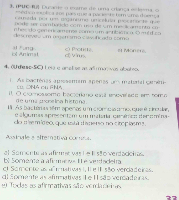 (PUC-RJ) Durante o exame de uma criança enferma, o
médico explica aos pais que a paciente tem uma doença
causada por um organismo unicelular procarionte que
pode ser combatido com uso de um medicamento co-
nhecido genericamente como um antibiótico. O médico
descreveu um organismo classificado como
a) Fungi. c) Protista. e) Monera.
b) Animal. d) Virus.
4. (Udesc-SC) Leia e analise as afirmativas abaixo.
1. As bactérias apresentam apenas um material genéti-
co, DNA ou RNA.
II. O cromossomo bacteriano está enovelado em torno
de uma proteína histona.
III. As bactérias têm apenas um cromossomo, que é circular,
e algumas apresentam um material genético denomina-
do plasmídeo, que está disperso no citoplasma.
Assinale a alternativa correta.
a) Somente as afirmativas I e II são verdadeiras.
b) Somente a afirmativa III é verdadeira.
c) Somente as afirmativas I, II e III são verdadeiras.
d) Somente as afirmativas II e III são verdadeiras.
e) Todas as afirmativas são verdadeiras.
22