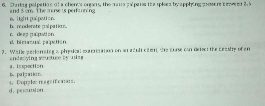 During palpation of a client's organs, the nurse palpates the spleen by applying pressure between 2.5
and 5 cm. The nurse is performing
a. light palpation.
b. moderate palpation.
c. deep palpation.
d. bimanual palpation.
7. While performing a physical examination on an adult client, the nurse can detect the density of an
underlying structure by using
a. inspection.
b. palpation.
c. Doppler magnification.
d. percussion.