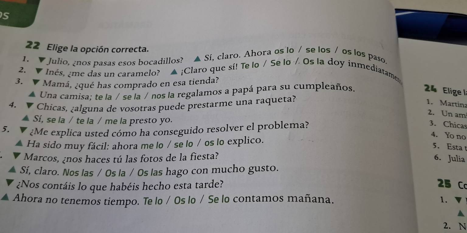 Elige la opción correcta. 
1. Julio, ¿nos pasas esos bocadillos? Sí, claro. Ahora os lo / se los / os los paso. 
2. nés, ¿me das un caramelo? ▲ ¡Claro que sí! Te lo / Se lo / Os la doy inmediatamen 
3. 
Mamá, ¿qué has comprado en esa tienda? 
Una camisa; te la / se la / nos la regalamos a papá para su cumpleaños. 
24 Elige la 
4. Chicas, ¿alguna de vosotras puede prestarme una raqueta? 
1. Martina 
2. Un am 
Sí, se la / te la / me la presto yo. 
5. 
¿Me explica usted cómo ha conseguido resolver el problema? 
3. Chicas 
4. Yo no 
Ha sido muy fácil: ahora me lo / se lo / os lo explico. 
5. Esta t 
Marcos, ¿nos haces tú las fotos de la fiesta? 6. Julia 
Sí, claro. Nos Ias / Os Ia / Os las hago con mucho gusto. 
¿Nos contáis lo que habéis hecho esta tarde? 25 Co 
Ahora no tenemos tiempo. Te lo / Os lo / Se lo contamos mañana. 1. 
2. N