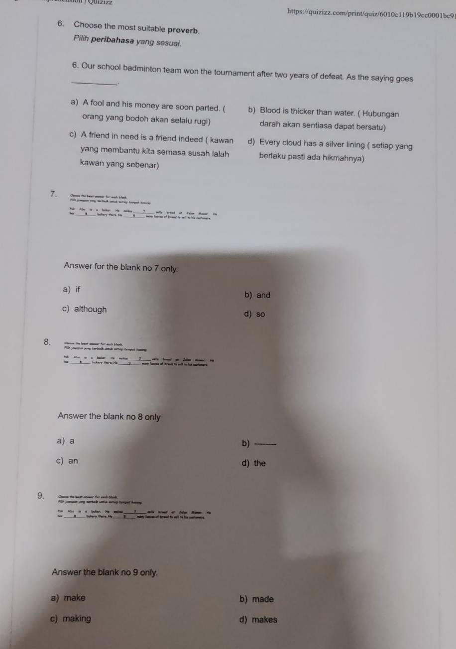 Choose the most suitable proverb.
Pilih peribahasa yang sesuai.
_
6. Our school badminton team won the tournament after two years of defeat. As the saying goes
a) A fool and his money are soon parted. ( b) Blood is thicker than water. ( Hubungan
orang yang bodoh akan selalu rugi) darah akan sentiasa dapat bersatu)
c) A friend in need is a friend indeed ( kawan d) Every cloud has a silver lining ( setiap yang
yang membantu kita semasa susah ialah berlaku pasti ada hikmahnya)
kawan yang sebenar)
7.
many lanves of braed to sell to his cortimar .
Answer for the blank no 7 only.
a) if b) and
c) although d) so
8. Chease the beet cnower for euch blonk.
lla brest it Zn Homr. Hu
= bokery ters. He _many lanves of bread to sell to his scatomers.
Answer the blank no 8 only
a) a
b)_
c) an d) the
9. Chssn the beet anwar for eash blank
Aih jowpon yorg terbak untük setip hompet haeng
bulery thers. He _ 
Answer the blank no 9 only.
a) make b) made
c) making d) makes